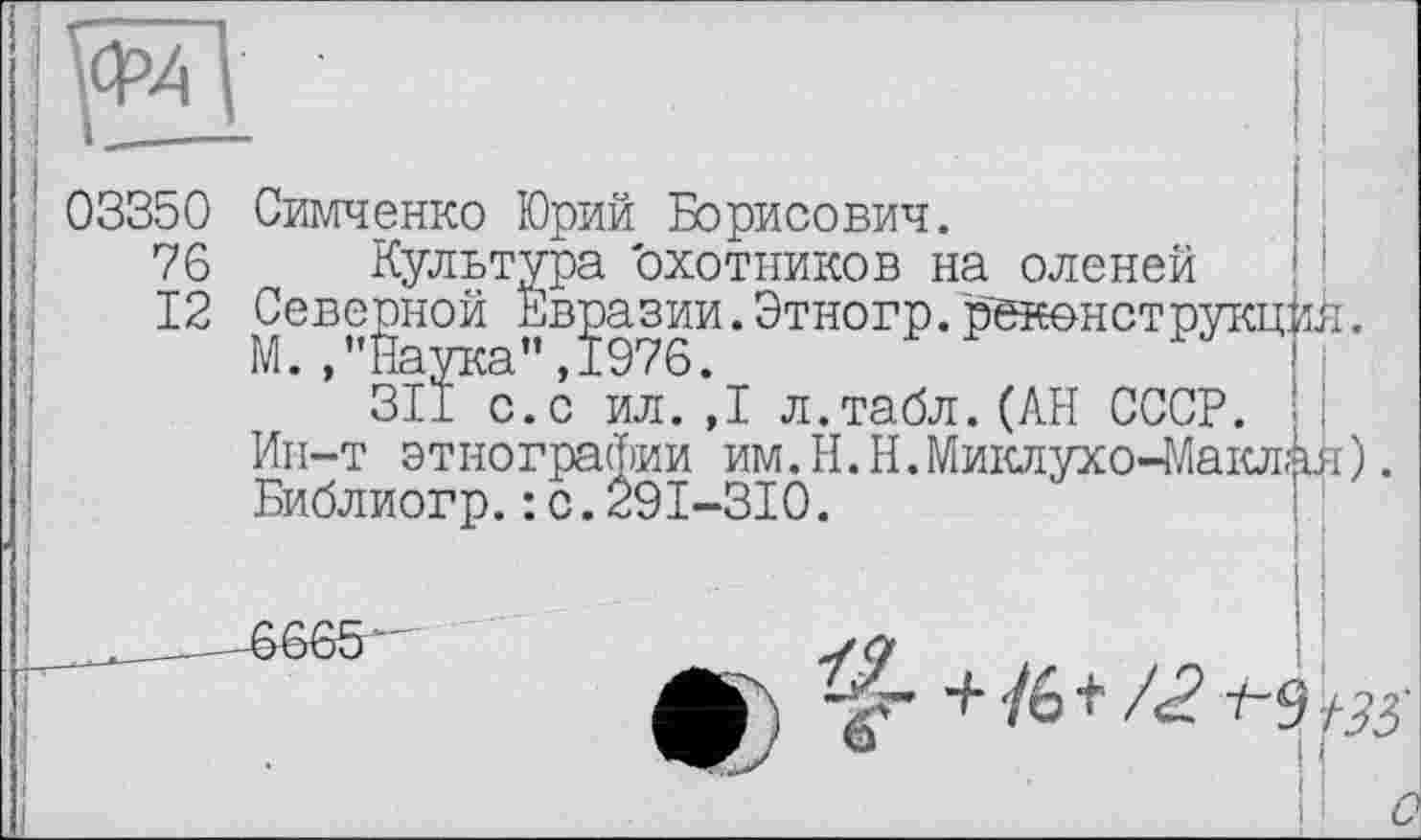 ﻿Ф4
03350 Симченко Юрий Борисович.
76 Культура 'охотников на оленей
12 Северной Евразии.Этногр. рекенстр
Симченко Юрий Борисович.
----------Евразии. Этногр. реконструкций.
М.,”Йаука",1976.
3II с.с ил. ,1 л.табл.(АН СССР.
Ин-т этнографии им.H.Н.Миклухо-Маклая). Библиогр.: с.291-310.